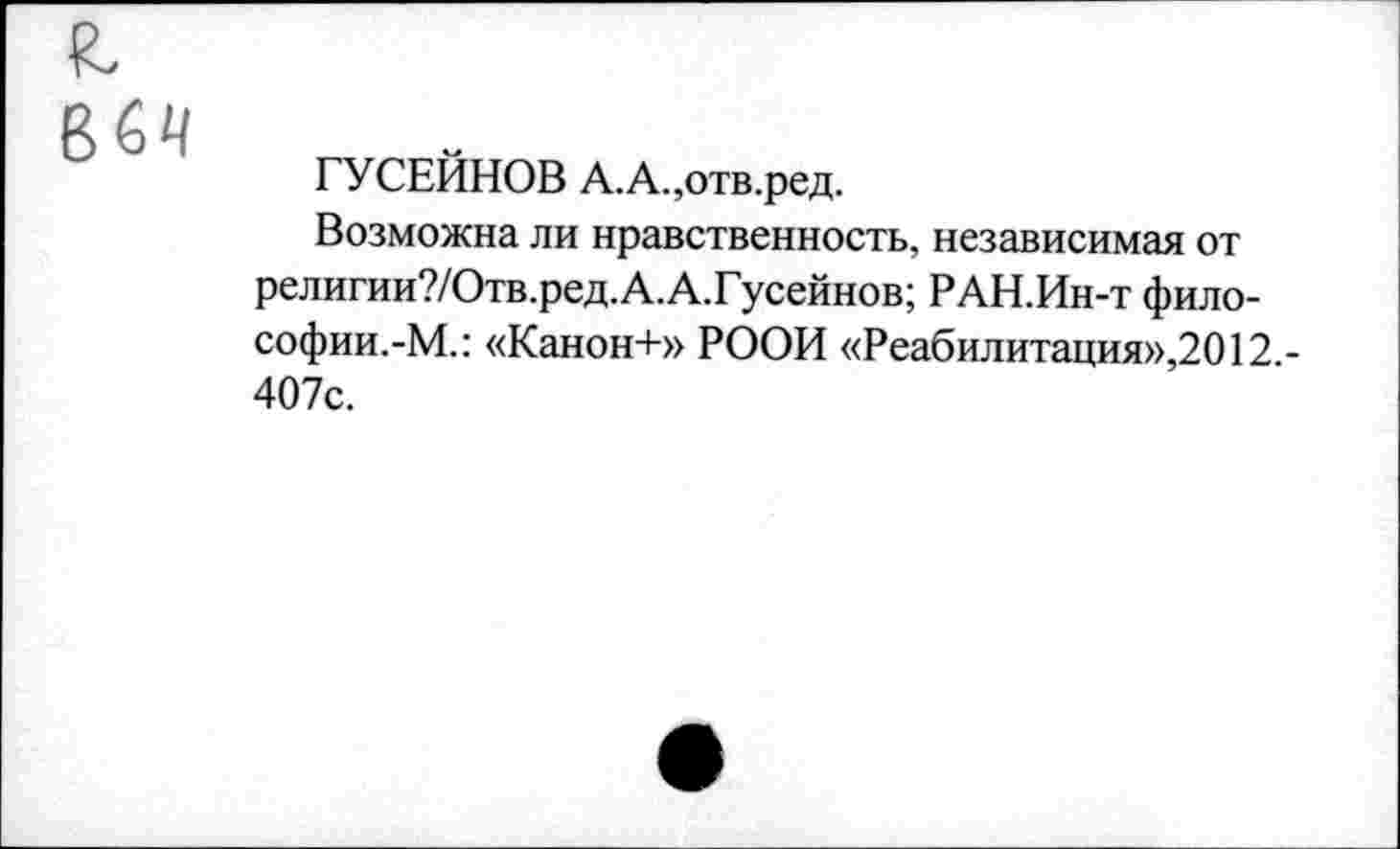 ﻿64
ГУСЕЙНОВ А.А.,отв.ред.
Возможна ли нравственность, независимая от религии?/Отв.ред.А.А.Гусейнов; РАН.Ин-т философии.-М.: «Канон+» РООИ «Реабилитация»,2012.-407с.